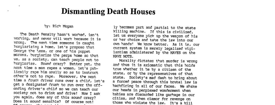 Dismantling Death Houses by: Rick Mogan The Death Penalty hasn’t worked, isn’t vorting, and never will work hecause it is wreng. The next time somecne is caught turglarizing a home, let’s propose that Gecrge the Tess, or one of his puppet morons, hurglarize the perps home so that we, as a society, can teach pecsle not to turjlarize. Sound crazy? Better yet, the fnext time a man rapes a woman, let’s pub- lically rape him anally so as to instruct other’s ot to rape. Moreover, tre next time a erunk driver runs over a chilé, let’s et a designated drunt tc run over the off- ending ériver’s child so we can teach cur society not to drink and drive! Now T ask you again, does any of this sound crazy? Does it sound sensible? Of course not! 1y ecomes gart and partial to the state ¥illing machine. Tf this is civilized, let us everyone pick up the weagon of his or her choice an¢ take the law into our own hands! We know better. As it current system is merely legalized vigi lantism acministered by the HAVES on the HAVE NOTS. Morality dictatec that murder is wrong and thus it is axiomatic that this holds true whether it ke by a citizen of the state, or by the represenatives of that state. Society’s mad dash to bring about a forced peace through this brutal law is tackfiring in all of our faces. We shake cur heads in perplexed woncerment vhen tabies are ¢iscarded like garkage in our cities, and then clamor for revenge cn those who violate the law. Tt’s a kill cur